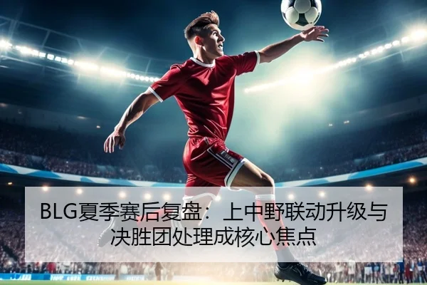 BLG夏季赛后复盘:上中野联动升级与决胜团处理成核心焦点